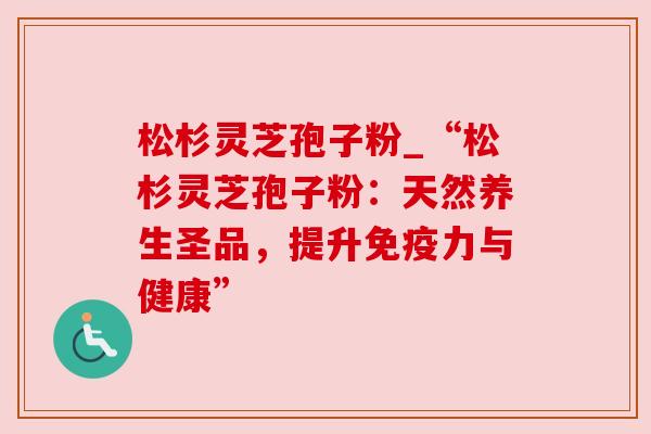 松杉灵芝孢子粉_“松杉灵芝孢子粉:天然养生圣品,提升免疫力与健康”