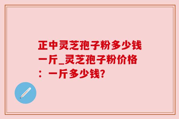 正中灵芝孢子粉多少钱一斤_灵芝孢子粉价格:一斤多少钱?