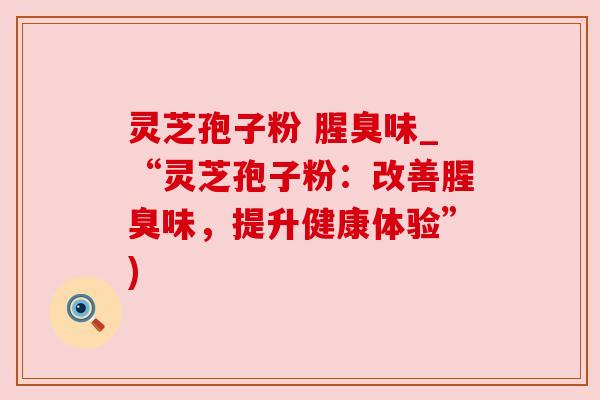 灵芝孢子粉 腥臭味_“灵芝孢子粉：改善腥臭味，提升健康体验”)