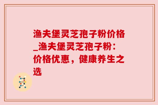 渔夫堡灵芝孢子粉价格_渔夫堡灵芝孢子粉:价格优惠,健康养生之选