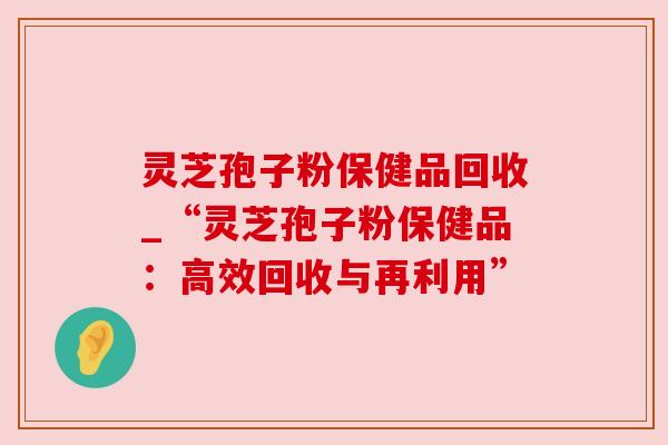 灵芝孢子粉保健品回收_“灵芝孢子粉保健品:高效回收与再利用”