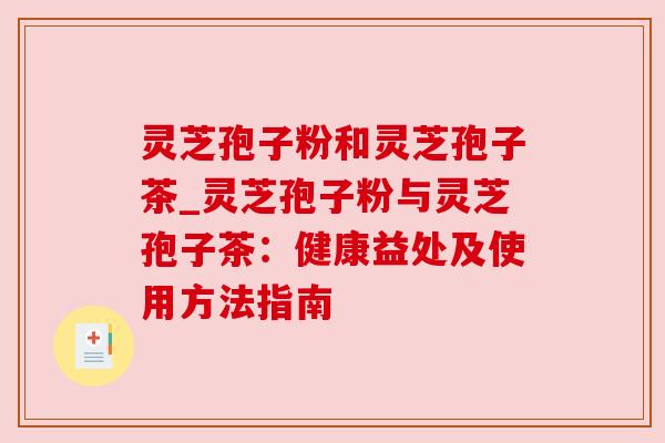 灵芝孢子粉和灵芝孢子茶_灵芝孢子粉与灵芝孢子茶:健康益处及使用方法指南