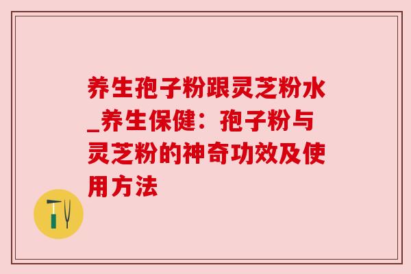 养生孢子粉跟灵芝粉水_养生保健:孢子粉与灵芝粉的神奇功效及使用方法