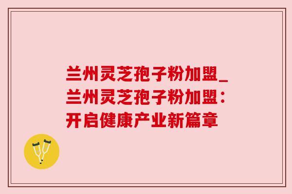 兰州灵芝孢子粉加盟_兰州灵芝孢子粉加盟:开启健康产业新篇章