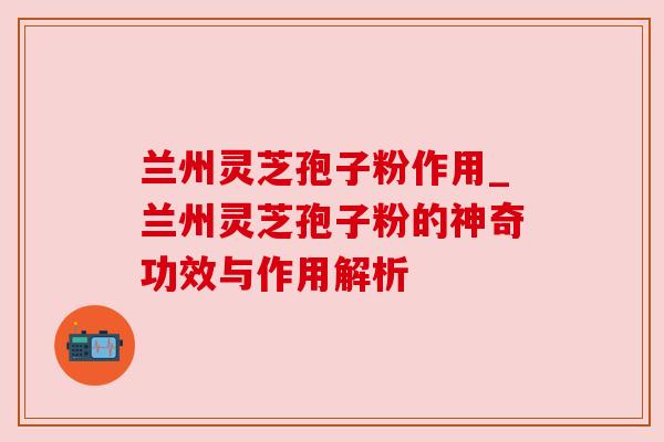 兰州灵芝孢子粉作用_兰州灵芝孢子粉的神奇功效与作用解析