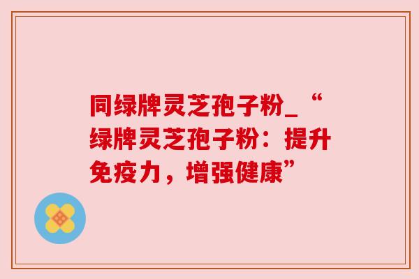 同绿牌灵芝孢子粉_“绿牌灵芝孢子粉:提升免疫力,增强健康”
