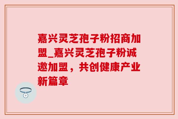 嘉兴灵芝孢子粉招商加盟_嘉兴灵芝孢子粉诚邀加盟,共创健康产业新篇章