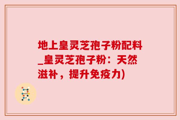 地上皇灵芝孢子粉配料_皇灵芝孢子粉:天然滋补,提升免疫力)