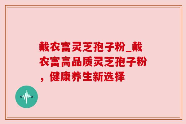戴农富灵芝孢子粉_戴农富高品质灵芝孢子粉,健康养生新选择
