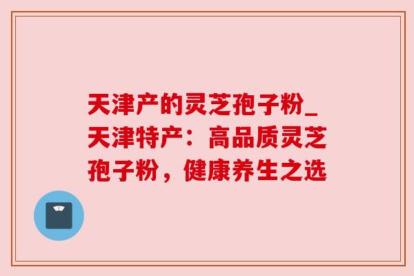 天津产的灵芝孢子粉_天津特产:高品质灵芝孢子粉,健康养生之选