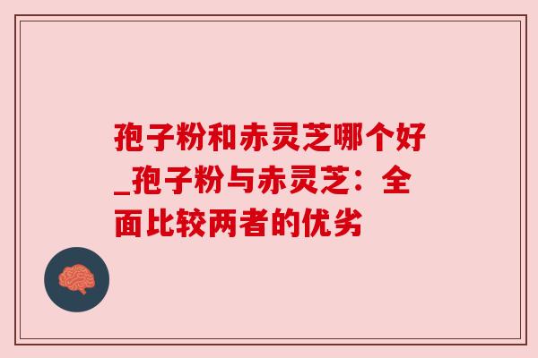 孢子粉和赤灵芝哪个好_孢子粉与赤灵芝:全面比较两者的优劣