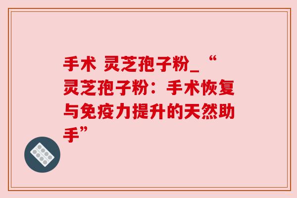 手术 灵芝孢子粉_“灵芝孢子粉:手术恢复与免疫力提升的天然助手”