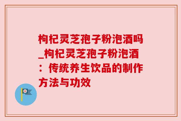 枸杞灵芝孢子粉泡酒吗_枸杞灵芝孢子粉泡酒:传统养生饮品的制作方法与功效