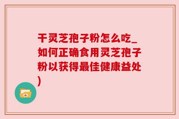 干灵芝孢子粉怎么吃_如何正确食用灵芝孢子粉以获得最佳健康益处)