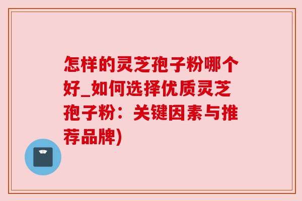 怎样的灵芝孢子粉哪个好_如何选择优质灵芝孢子粉:关键因素与推荐品牌)