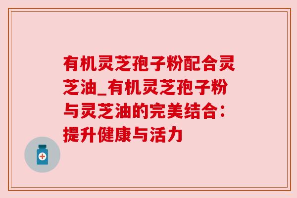 有机灵芝孢子粉配合灵芝油_有机灵芝孢子粉与灵芝油的完美结合:提升健康与活力