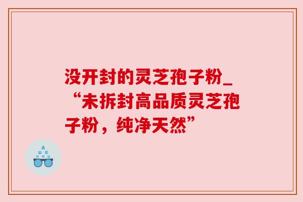 没开封的灵芝孢子粉_“未拆封高品质灵芝孢子粉,纯净天然”