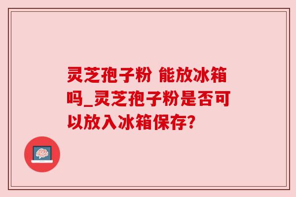 灵芝孢子粉 能放冰箱吗_灵芝孢子粉是否可以放入冰箱保存？