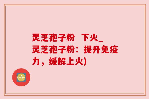 灵芝孢子粉  下火_灵芝孢子粉：提升免疫力，缓解上火)
