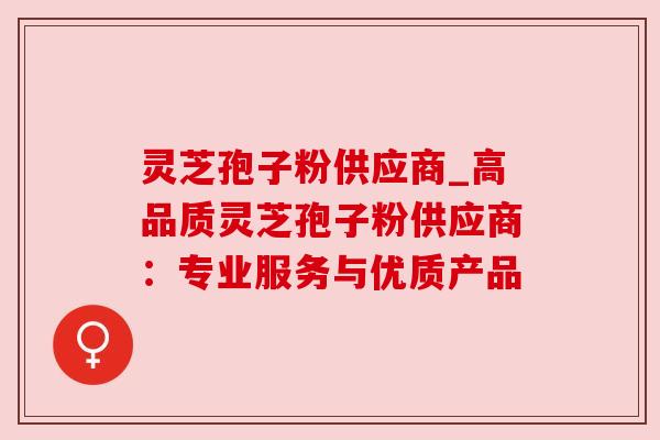 灵芝孢子粉供应商_高品质灵芝孢子粉供应商:专业服务与优质产品