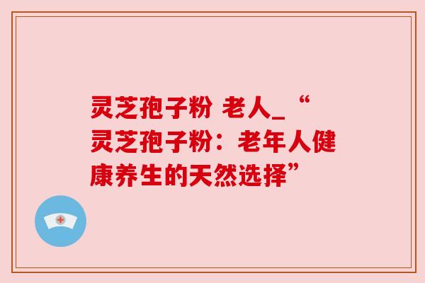 灵芝孢子粉 老人_“灵芝孢子粉：老年人健康养生的天然选择”