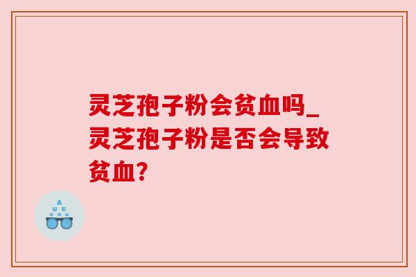 灵芝孢子粉会贫血吗_灵芝孢子粉是否会导致贫血?