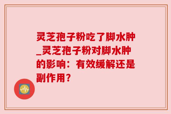 灵芝孢子粉吃了脚水肿_灵芝孢子粉对脚水肿的影响:有效缓解还是副作用?