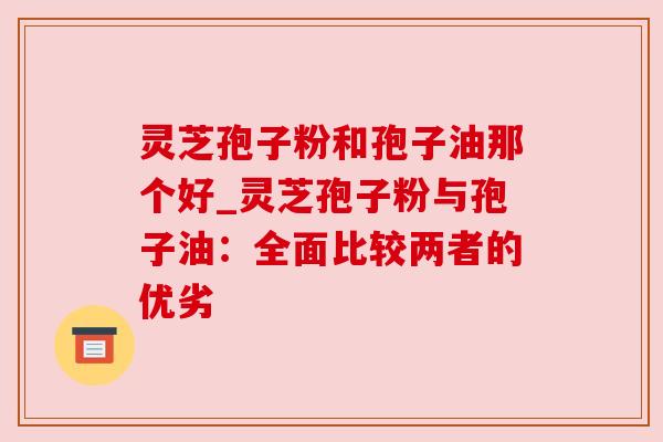 灵芝孢子粉和孢子油那个好_灵芝孢子粉与孢子油:全面比较两者的优劣