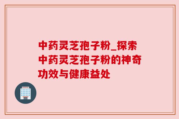 中药灵芝孢子粉_探索中药灵芝孢子粉的神奇功效与健康益处