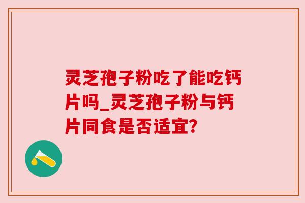 灵芝孢子粉吃了能吃钙片吗_灵芝孢子粉与钙片同食是否适宜?