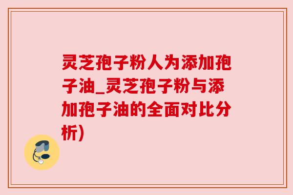灵芝孢子粉人为添加孢子油_灵芝孢子粉与添加孢子油的全面对比分析)