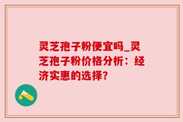 灵芝孢子粉便宜吗_灵芝孢子粉价格分析：经济实惠的选择？