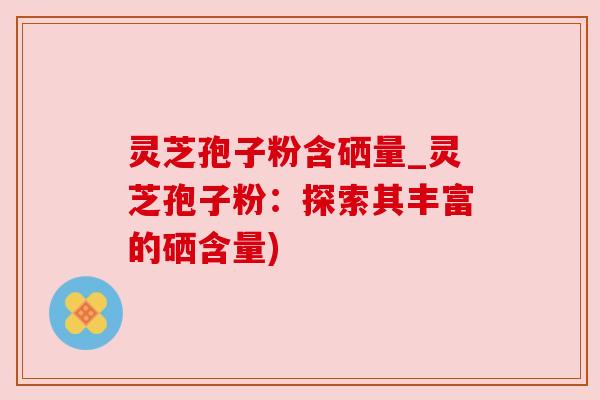 灵芝孢子粉含硒量_灵芝孢子粉:探索其丰富的硒含量)