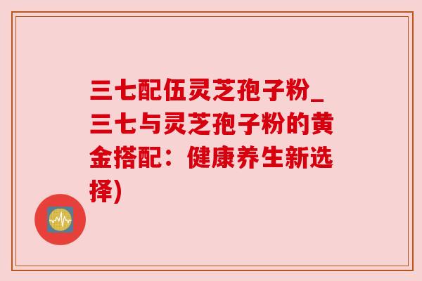 三七配伍灵芝孢子粉_三七与灵芝孢子粉的黄金搭配：健康养生新选择)