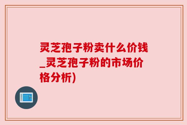 灵芝孢子粉卖什么价钱_灵芝孢子粉的市场价格分析)