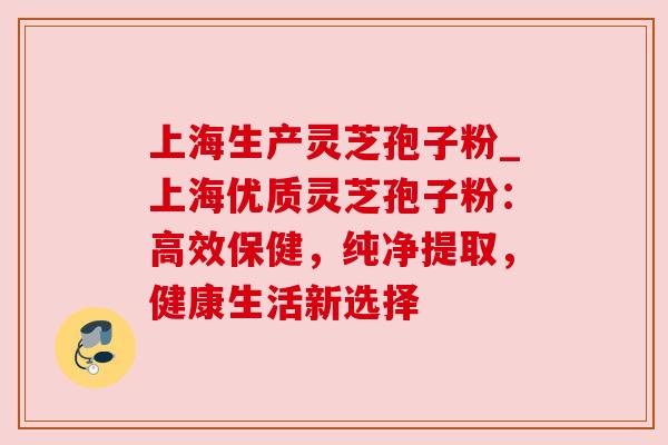 上海生产灵芝孢子粉_上海优质灵芝孢子粉：高效保健，纯净提取，健康生活新选择