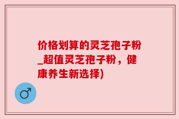 价格划算的灵芝孢子粉_超值灵芝孢子粉，健康养生新选择)