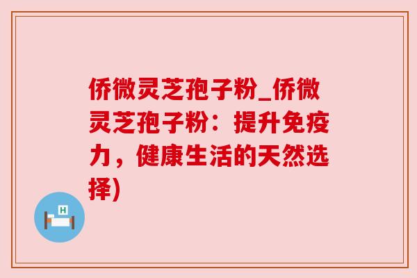 侨微灵芝孢子粉_侨微灵芝孢子粉:提升免疫力,健康生活的天然选择)