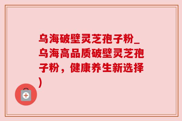 乌海破壁灵芝孢子粉_乌海高品质破壁灵芝孢子粉,健康养生新选择)
