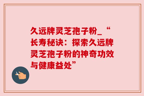 久远牌灵芝孢子粉_“长寿秘诀:探索久远牌灵芝孢子粉的神奇功效与健康益处”