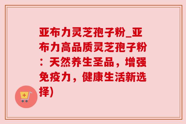 亚布力灵芝孢子粉_亚布力高品质灵芝孢子粉：天然养生圣品，增强免疫力，健康生活新选择)