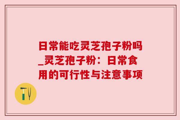 日常能吃灵芝孢子粉吗_灵芝孢子粉:日常食用的可行性与注意事项