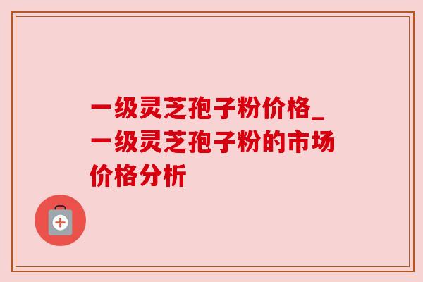 一级灵芝孢子粉价格_一级灵芝孢子粉的市场价格分析