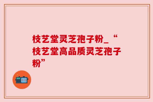 枝艺堂灵芝孢子粉_“枝艺堂高品质灵芝孢子粉”