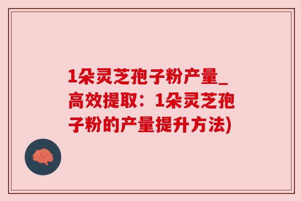 1朵灵芝孢子粉产量_高效提取：1朵灵芝孢子粉的产量提升方法)