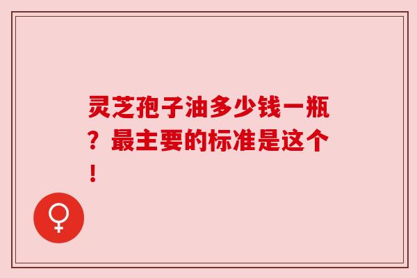 灵芝孢子油多少钱一瓶?最主要的标准是这个!