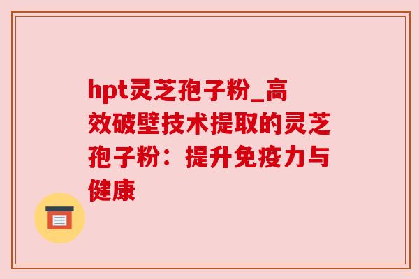 hpt灵芝孢子粉_高效破壁技术提取的灵芝孢子粉:提升免疫力与健康