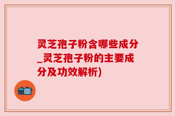 灵芝孢子粉含哪些成分_灵芝孢子粉的主要成分及功效解析)