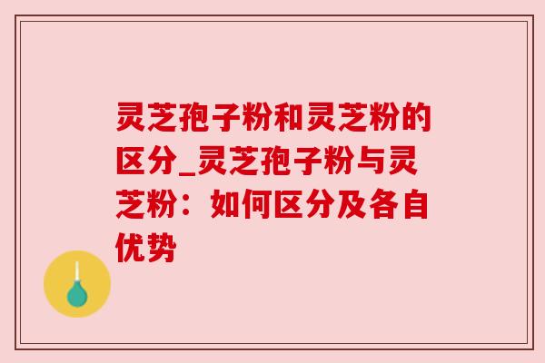 灵芝孢子粉和灵芝粉的区分_灵芝孢子粉与灵芝粉:如何区分及各自优势