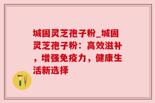 城固灵芝孢子粉_城固灵芝孢子粉:高效滋补,增强免疫力,健康生活新选择